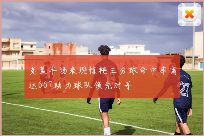 克莱半场表现惊艳三分球命中率高达667助力球队领先对手