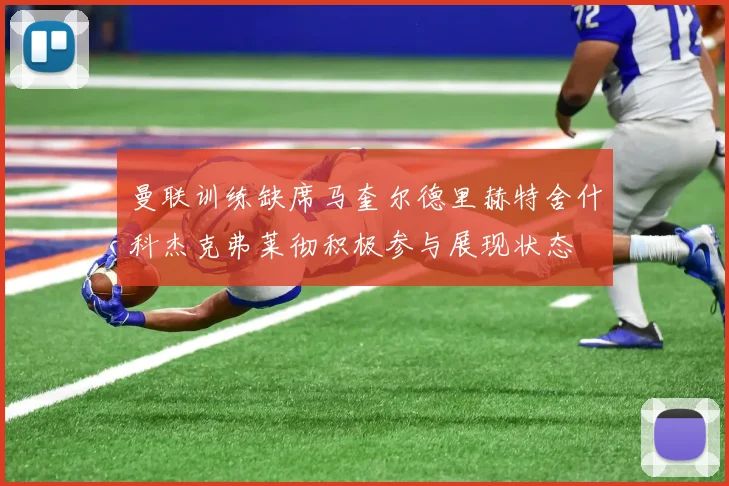 曼联训练缺席马奎尔德里赫特舍什科杰克弗莱彻积极参与展现状态
