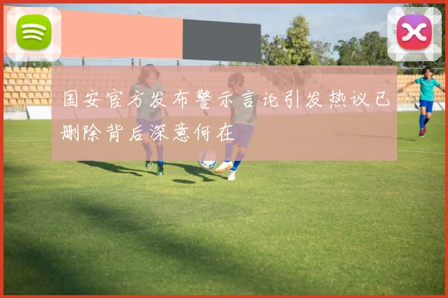 国安官方发布警示言论引发热议已删除背后深意何在