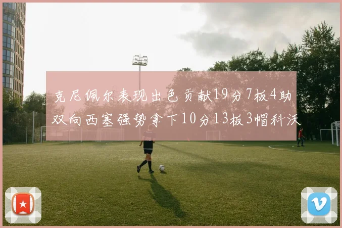 克尼佩尔表现出色贡献19分7板4助双向西塞强势拿下10分13板3帽科沃德也有17分2帽的精彩表现