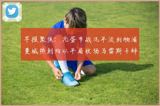 早报聚焦：元蛋节战况平淡利物浦曼城热刺均以平局收场马雷斯卡辞职引发关注