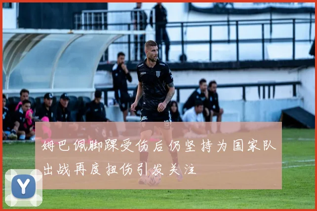 姆巴佩脚踝受伤后仍坚持为国家队出战再度扭伤引发关注
