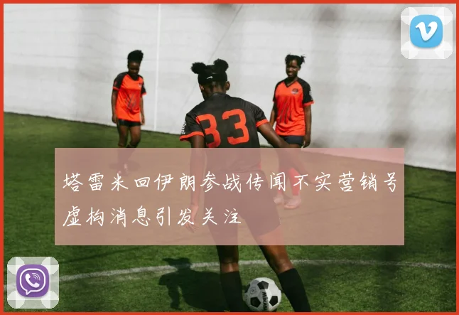 塔雷米回伊朗参战传闻不实营销号虚构消息引发关注