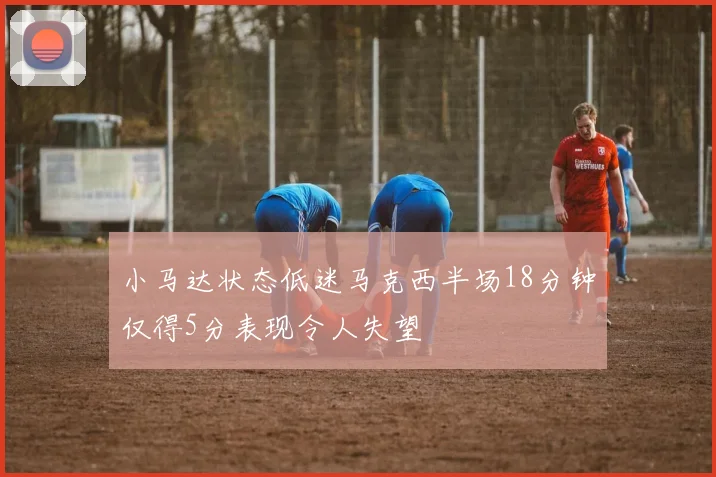 小马达状态低迷马克西半场18分钟仅得5分表现令人失望