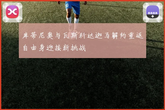 库蒂尼奥与瓦斯科达迦马解约重返自由身迎接新挑战