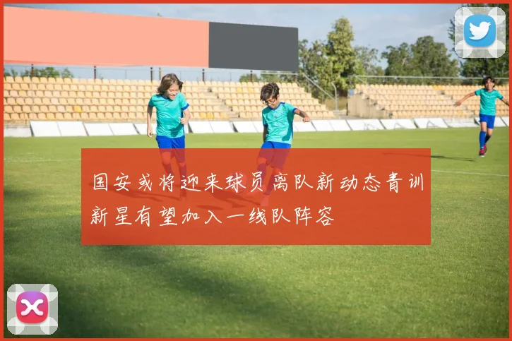 国安或将迎来球员离队新动态青训新星有望加入一线队阵容