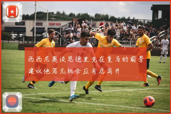 西西尼奥谈恩德里克在皇马的前景建议他若无机会应考虑离开