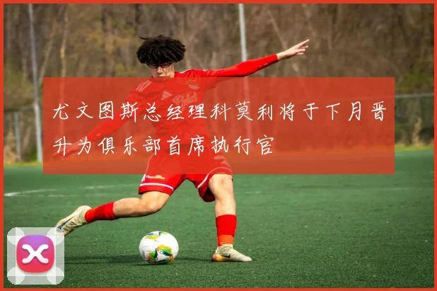 尤文图斯总经理科莫利将于下月晋升为俱乐部首席执行官