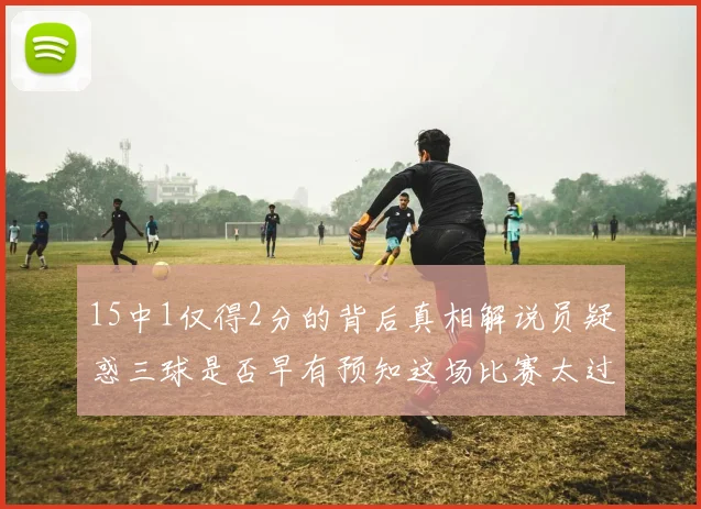 15中1仅得2分的背后真相解说员疑惑三球是否早有预知这场比赛太过抽象