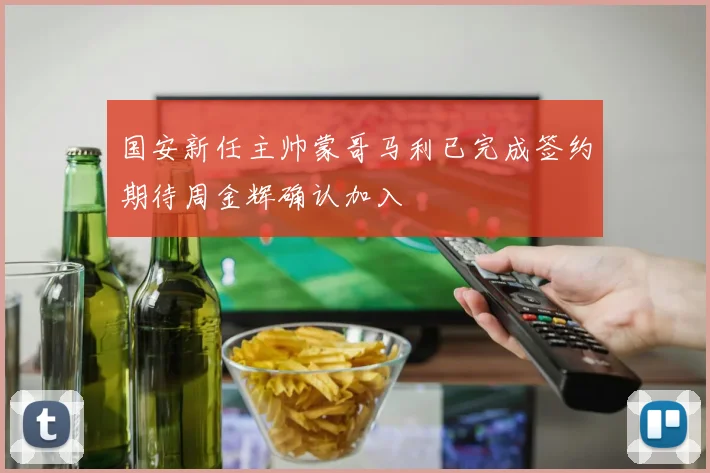 国安新任主帅蒙哥马利已完成签约期待周金辉确认加入