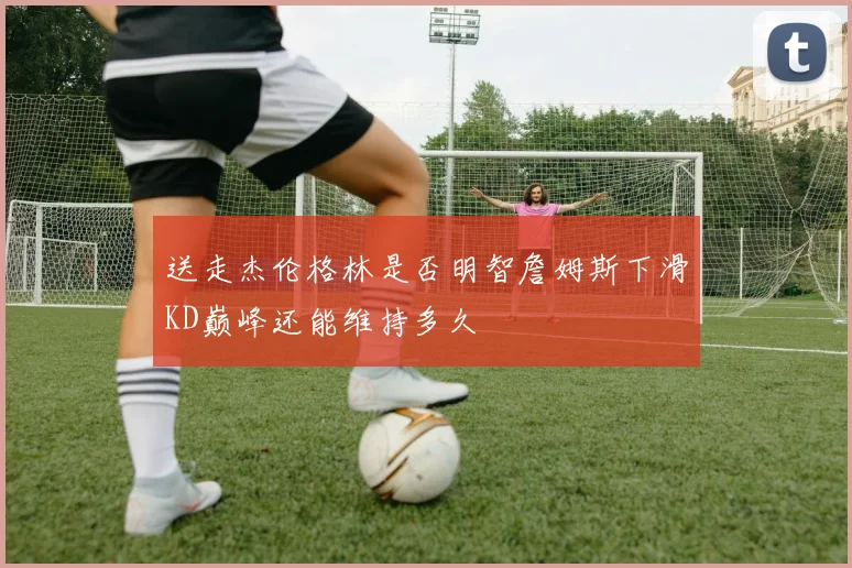 送走杰伦格林是否明智詹姆斯下滑KD巅峰还能维持多久