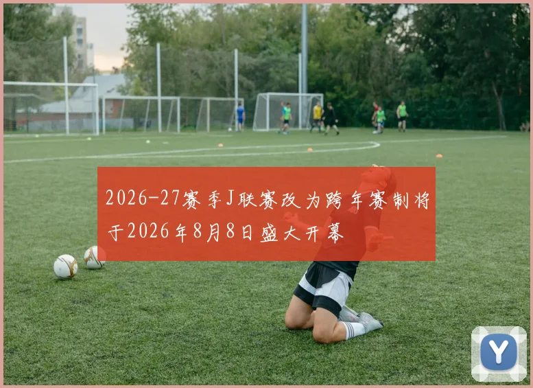 2026-27赛季J联赛改为跨年赛制将于2026年8月8日盛大开幕