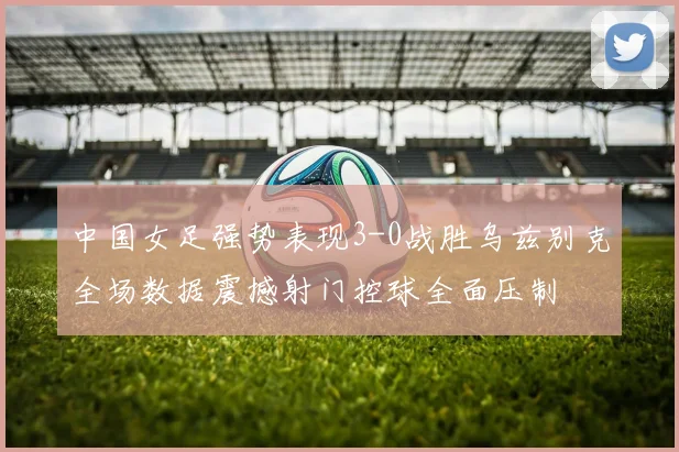 中国女足强势表现3-0战胜乌兹别克全场数据震撼射门控球全面压制