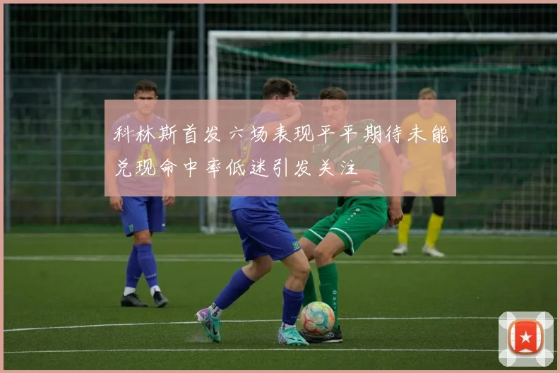 科林斯首发六场表现平平期待未能兑现命中率低迷引发关注