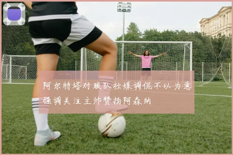 阿尔特塔对狼队社媒调侃不以为意强调关注主帅赞扬阿森纳