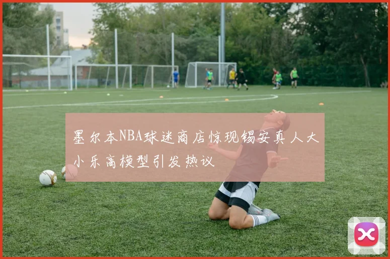 墨尔本NBA球迷商店惊现锡安真人大小乐高模型引发热议