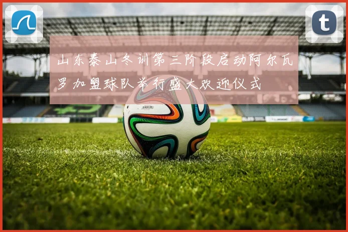 山东泰山冬训第三阶段启动阿尔瓦罗加盟球队举行盛大欢迎仪式