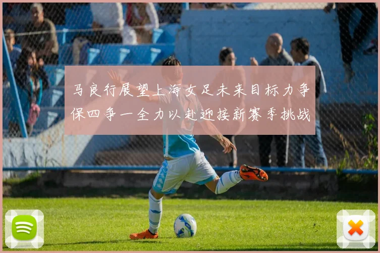 马良行展望上海女足未来目标力争保四争一全力以赴迎接新赛季挑战