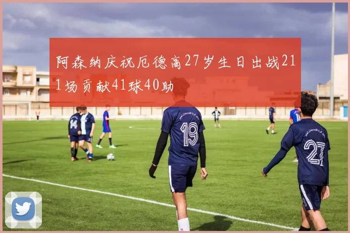阿森纳庆祝厄德高27岁生日出战211场贡献41球40助