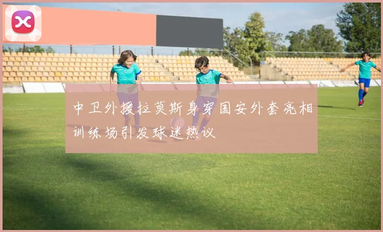 中卫外援拉莫斯身穿国安外套亮相训练场引发球迷热议