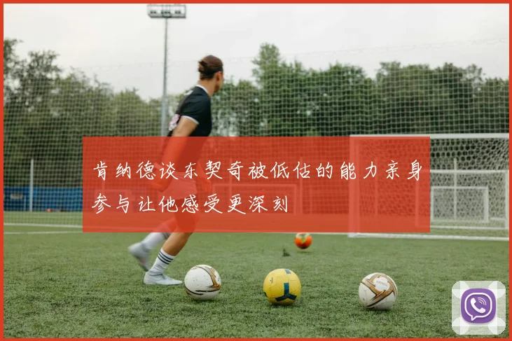 肯纳德谈东契奇被低估的能力亲身参与让他感受更深刻