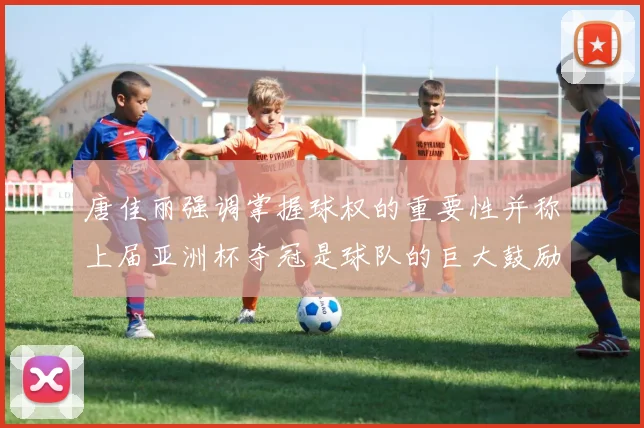 唐佳丽强调掌握球权的重要性并称上届亚洲杯夺冠是球队的巨大鼓励
