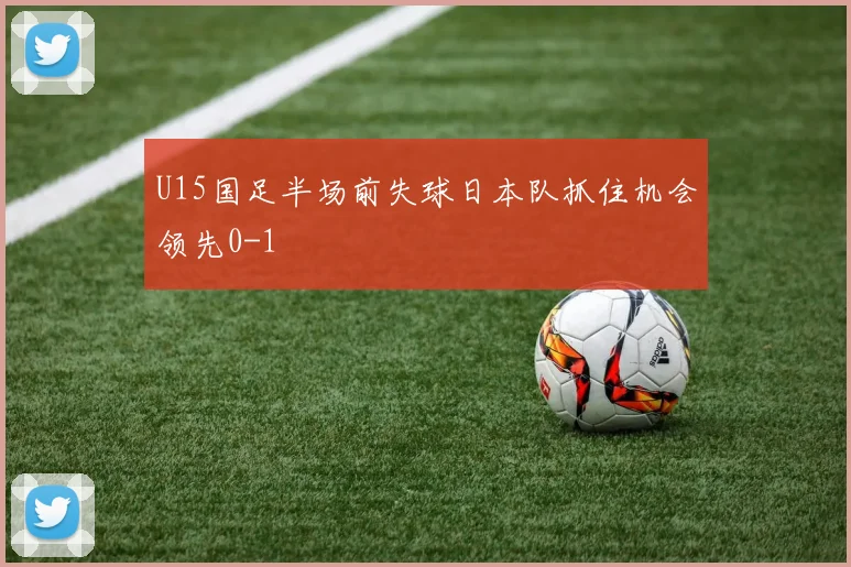 U15国足半场前失球日本队抓住机会领先0-1