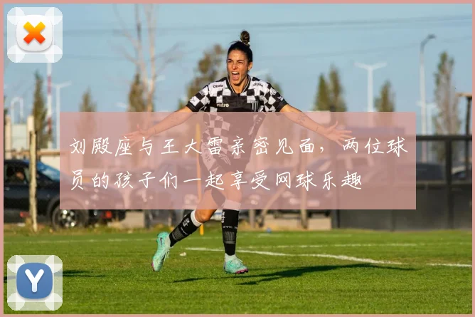 刘殿座与王大雷亲密见面，两位球员的孩子们一起享受网球乐趣
