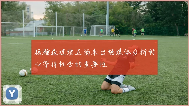 杨瀚森连续五场未出场媒体分析耐心等待机会的重要性