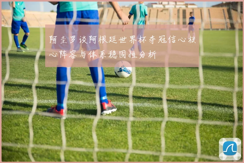 阿圭罗谈阿根廷世界杯夺冠信心核心阵容与体系稳固性分析