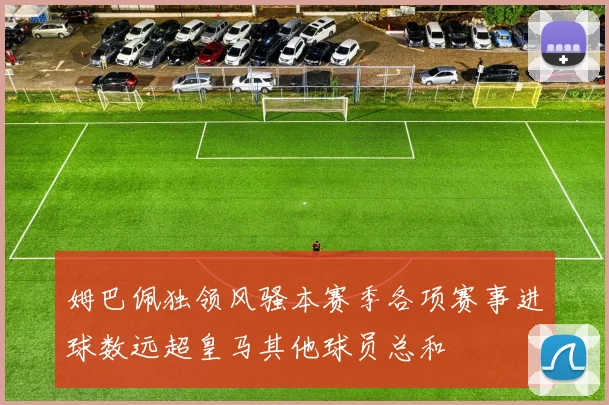 姆巴佩独领风骚本赛季各项赛事进球数远超皇马其他球员总和