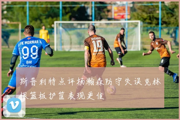 斯普利特点评杨瀚森防守失误克林根篮板护筐表现更佳
