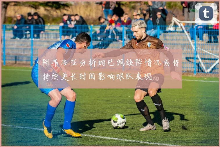 阿韦洛亚分析姆巴佩缺阵情况或将持续更长时间影响球队表现