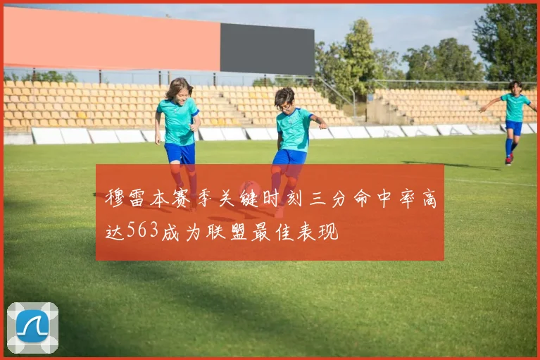 穆雷本赛季关键时刻三分命中率高达563成为联盟最佳表现