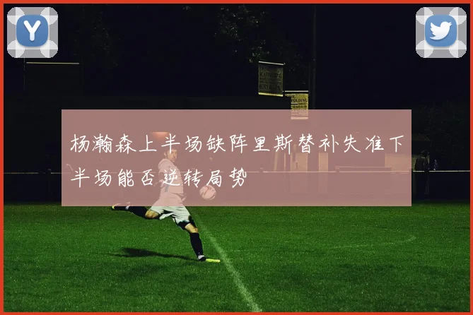 杨瀚森上半场缺阵里斯替补失准下半场能否逆转局势