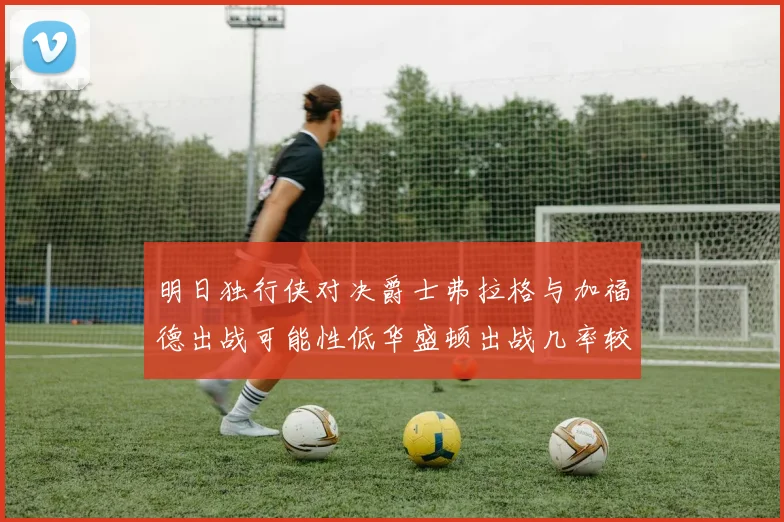 明日独行侠对决爵士弗拉格与加福德出战可能性低华盛顿出战几率较高