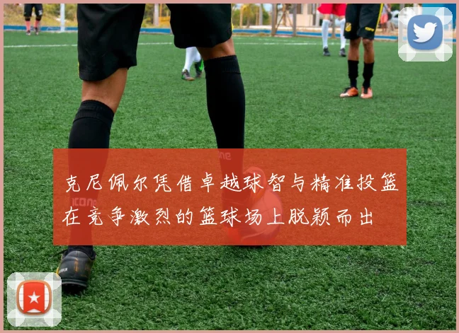 克尼佩尔凭借卓越球智与精准投篮在竞争激烈的篮球场上脱颖而出