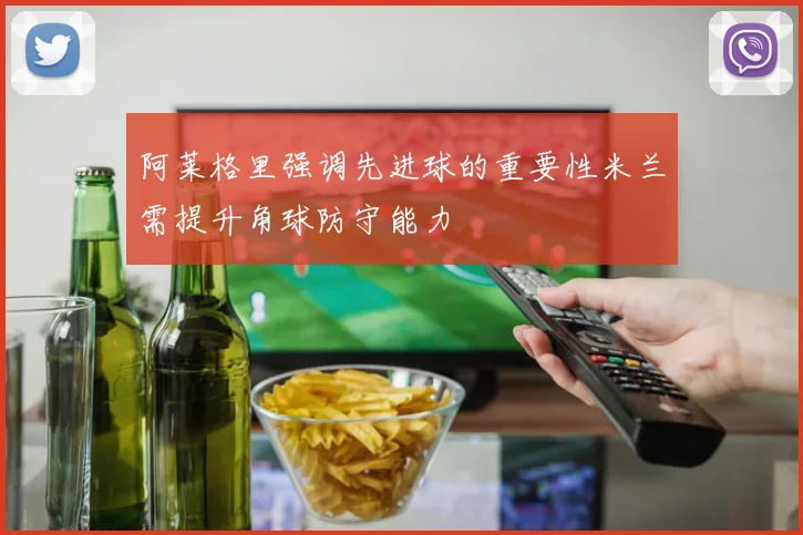阿莱格里强调先进球的重要性米兰需提升角球防守能力