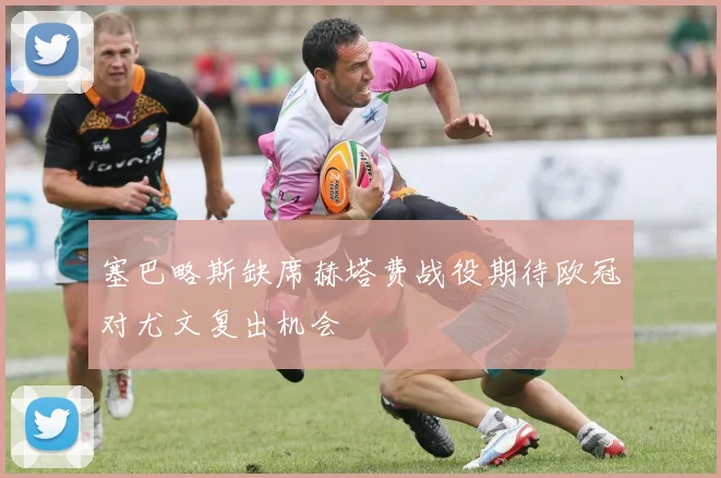 塞巴略斯缺席赫塔费战役期待欧冠对尤文复出机会