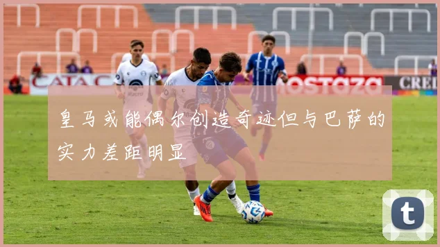 皇马或能偶尔创造奇迹但与巴萨的实力差距明显