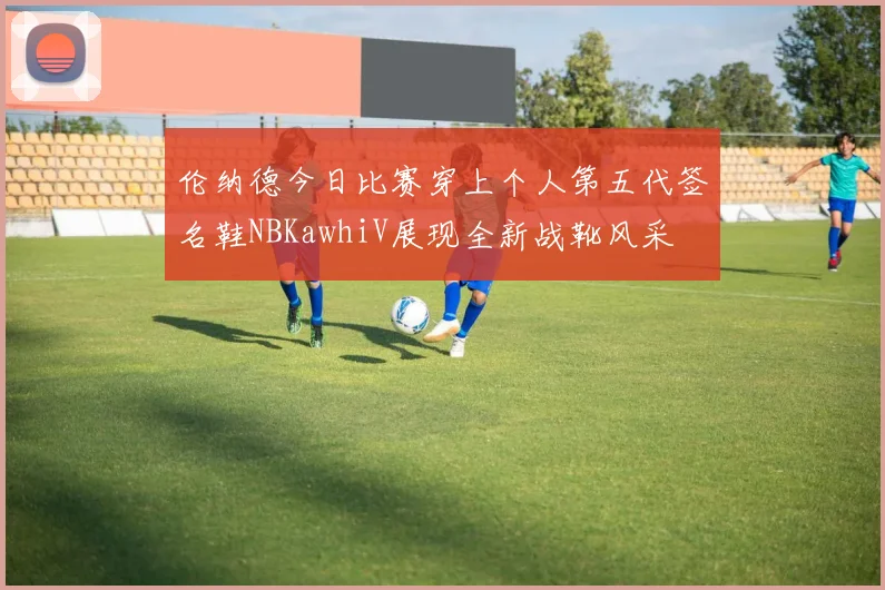 伦纳德今日比赛穿上个人第五代签名鞋NBKawhiV展现全新战靴风采