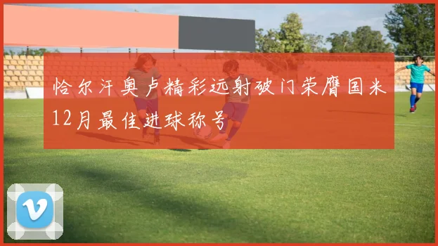 恰尔汗奥卢精彩远射破门荣膺国米12月最佳进球称号