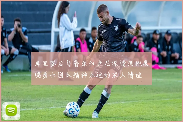 库里赛后与普尔和卢尼深情拥抱展现勇士团队精神永远的家人情谊