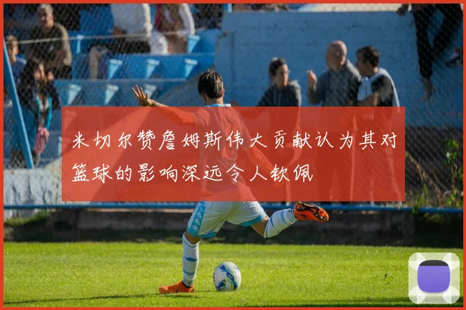 米切尔赞詹姆斯伟大贡献认为其对篮球的影响深远令人钦佩
