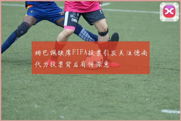 姆巴佩缺席FIFA投票引发关注德尚代为投票背后有何深意
