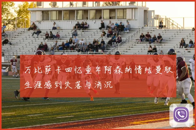 万比萨卡回忆童年阿森纳情结曼联生涯感到失落与消沉