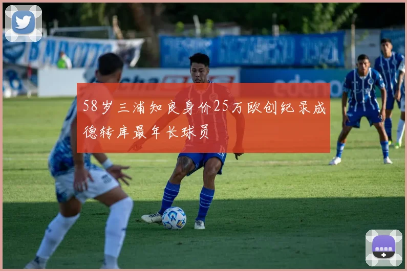 58岁三浦知良身价25万欧创纪录成德转库最年长球员