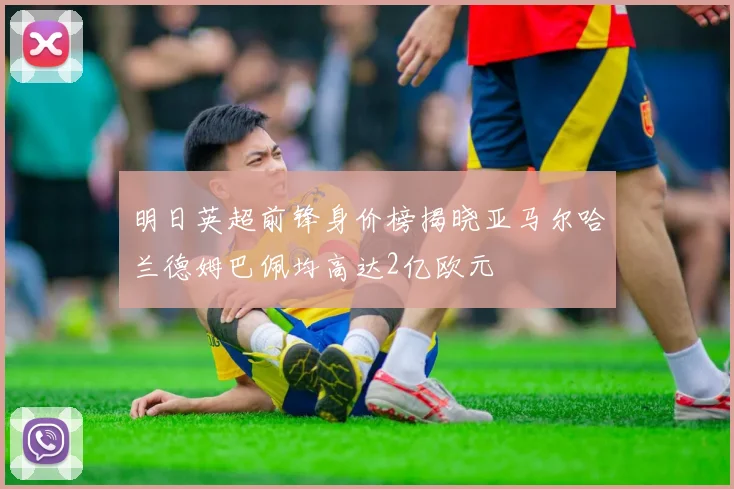 明日英超前锋身价榜揭晓亚马尔哈兰德姆巴佩均高达2亿欧元